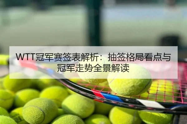 WTT冠军赛签表解析：抽签格局看点与冠军走势全景解读