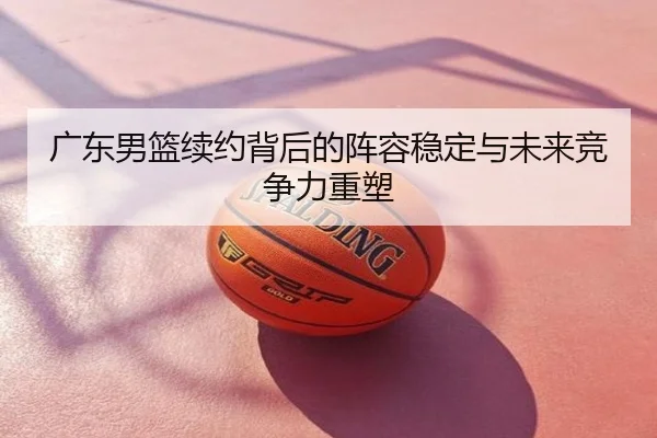 广东男篮续约背后的阵容稳定与未来竞争力重塑