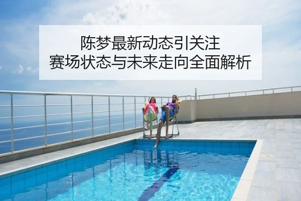 陈梦最新动态引关注 赛场状态与未来走向全面解析