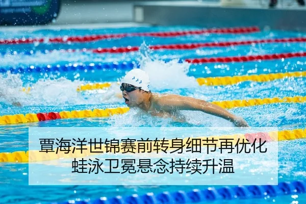 覃海洋世锦赛前转身细节再优化 蛙泳卫冕悬念持续升温