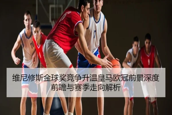 维尼修斯金球奖竞争升温皇马欧冠前景深度前瞻与赛季走向解析