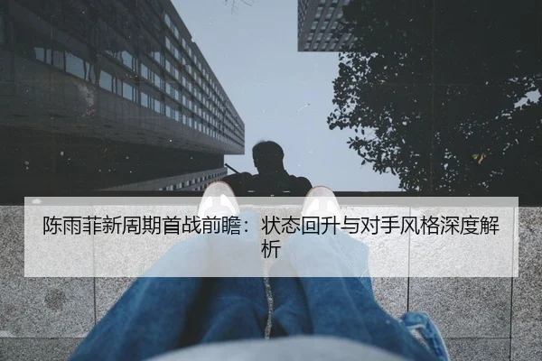 陈雨菲新周期首战前瞻：状态回升与对手风格深度解析