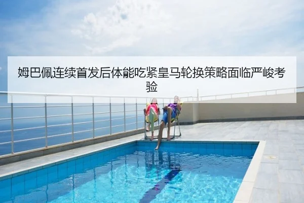 姆巴佩连续首发后体能吃紧皇马轮换策略面临严峻考验