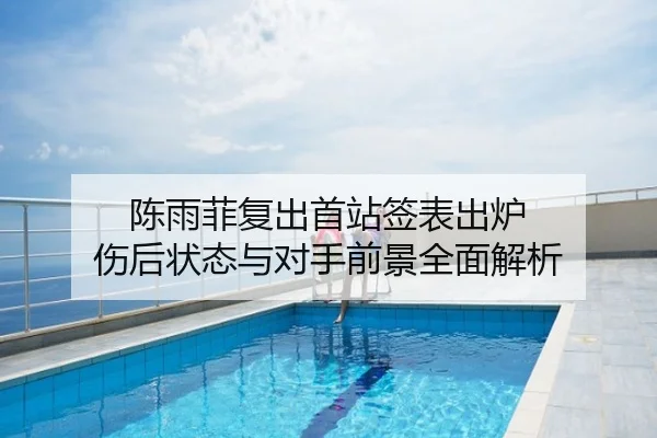 陈雨菲复出首站签表出炉 伤后状态与对手前景全面解析