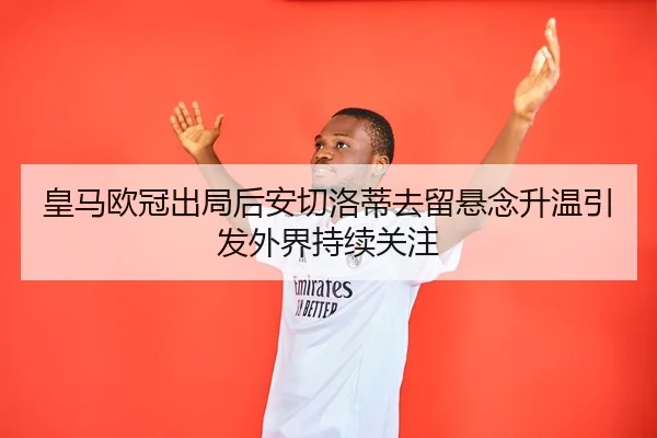 皇马欧冠出局后安切洛蒂去留悬念升温引发外界持续关注