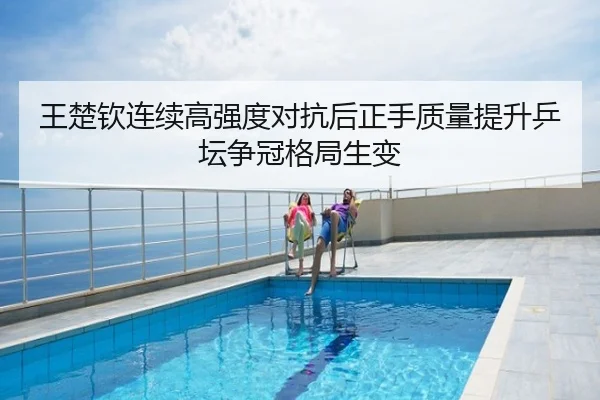 王楚钦连续高强度对抗后正手质量提升乒坛争冠格局生变